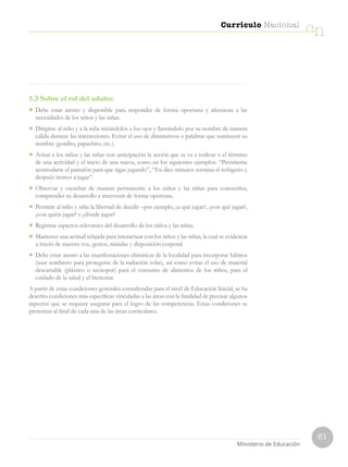 61
Currículo Nacional
cn
Ministerio de Educación
5.3 Sobre el rol del adulto:
•	 Debe estar atento y disponible para responder de forma oportuna y afectuosa a las
necesidades de los niños y las niñas.
•	 Dirigirse al niño y a la niña mirándolos a los ojos y llamándolo por su nombre de manera
cálida durante las interacciones. Evitar el uso de diminutivos o palabras que sustituyen su
nombre (gordito, papachito, etc.).
•	 Avisar a los niños y las niñas con anticipación la acción que se va a realizar o el término
de una actividad y el inicio de una nueva, como en los siguientes ejemplos: “Permíteme
acomodarte el pantalón para que sigas jugando”, “En diez minutos termina el refrigerio y
después iremos a jugar”.
•	 Observar y escuchar de manera permanente a los niños y las niñas para conocerlos,
comprender su desarrollo e intervenir de forma oportuna.
•	 Permitir al niño y niña la libertad de decidir –por ejemplo, ¿a qué jugar?, ¿con qué jugar?,
¿con quién jugar? y ¿dónde jugar?
•	 Registrar aspectos relevantes del desarrollo de los niños y las niñas.
•	 Mantener una actitud relajada para interactuar con los niños y las niñas, la cual se evidencia
a través de nuestra voz, gestos, miradas y disposición corporal.
•	 Debe estar atento a las manifestaciones climáticas de la localidad para incorporar hábitos
(usar sombrero para protegerse de la radiación solar), así como evitar el uso de material
descartable (plástico o tecnopor) para el consumo de alimentos de los niños, para el
cuidado de la salud y el bienestar.
A partir de estas condiciones generales consideradas para el nivel de Educación Inicial, se ha
descrito condiciones más específicas vinculadas a las áreas con la finalidad de precisar algunos
aspectos que se requiere asegurar para el logro de las competencias. Estas condiciones se
presentan al final de cada una de las áreas curriculares.
 