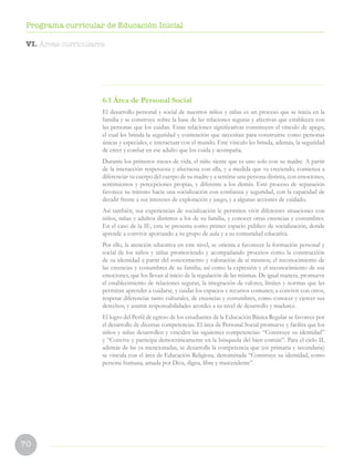 70
Programa curricular de Educación Inicial
6.1 Área de Personal Social
El desarrollo personal y social de nuestros niños y niñas es un proceso que se inicia en la
familia y se construye sobre la base de las relaciones seguras y afectivas que establecen con
las personas que los cuidan. Estas relaciones significativas constituyen el vínculo de apego,
el cual les brinda la seguridad y contención que necesitan para construirse como personas
únicas y especiales, e interactuar con el mundo. Este vínculo les brinda, además, la seguridad
de creer y confiar en ese adulto que los cuida y acompaña.
Durante los primeros meses de vida, el niño siente que es uno solo con su madre. A partir
de la interacción respetuosa y afectuosa con ella, y a medida que va creciendo, comienza a
diferenciar su cuerpo del cuerpo de su madre y a sentirse una persona distinta, con emociones,
sentimientos y percepciones propias, y diferente a los demás. Este proceso de separación
favorece su tránsito hacia una socialización con confianza y seguridad, con la capacidad de
decidir frente a sus intereses de exploración y juego, y a algunas acciones de cuidado.
Así también, sus experiencias de socialización le permiten vivir diferentes situaciones con
niños, niñas y adultos distintos a los de su familia, y conocer otras creencias y costumbres.
En el caso de la IE, esta se presenta como primer espacio público de socialización, donde
aprende a convivir aportando a su grupo de aula y a su comunidad educativa.
Por ello, la atención educativa en este nivel, se orienta a favorecer la formación personal y
social de los niños y niñas promoviendo y acompañando procesos como la construcción
de su identidad a partir del conocimiento y valoración de sí mismos; el reconocimiento de
las creencias y costumbres de su familia; así como la expresión y el reconocimiento de sus
emociones, que los llevan al inicio de la regulación de las mismas. De igual manera, promueve
el establecimiento de relaciones seguras, la integración de valores, límites y normas que les
permitan aprender a cuidarse, y cuidar los espacios y recursos comunes; a convivir con otros,
respetar diferencias tanto culturales, de creencias y costumbres, como conocer y ejercer sus
derechos, y asumir responsabilidades acordes a su nivel de desarrollo y madurez.
El logro del Perfil de egreso de los estudiantes de la Educación Básica Regular se favorece por
el desarrollo de diversas competencias. El área de Personal Social promueve y facilita que los
niños y niñas desarrollen y vinculen las siguientes competencias: “Construye su identidad”
y “Convive y participa democráticamente en la búsqueda del bien común”. Para el ciclo II,
además de las ya mencionadas, se desarrolla la competencia que (en primaria y secundaria)
se vincula con el área de Educación Religiosa, denominada “Construye su identidad, como
persona humana, amada por Dios, digna, libre y trascendente”.
VI. Áreas curriculares
 
