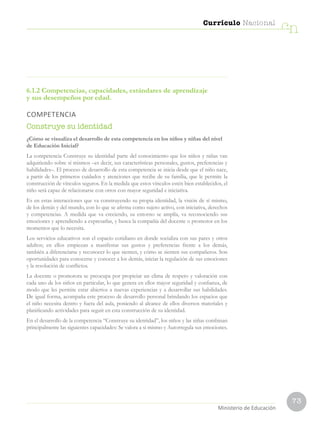 73
Currículo Nacional
cn
Ministerio de Educación
6.1.2 Competencias, capacidades, estándares de aprendizaje
y sus desempeños por edad.
COMPETENCIA
Construye su identidad
¿Cómo se visualiza el desarrollo de esta competencia en los niños y niñas del nivel
de Educación Inicial?
La competencia Construye su identidad parte del conocimiento que los niños y niñas van
adquiriendo sobre sí mismos –es decir, sus características personales, gustos, preferencias y
habilidades–. El proceso de desarrollo de esta competencia se inicia desde que el niño nace,
a partir de los primeros cuidados y atenciones que recibe de su familia, que le permite la
construcción de vínculos seguros. En la medida que estos vínculos estén bien establecidos, el
niño será capaz de relacionarse con otros con mayor seguridad e iniciativa.
Es en estas interacciones que va construyendo su propia identidad, la visión de sí mismo,
de los demás y del mundo, con lo que se afirma como sujeto activo, con iniciativa, derechos
y competencias. A medida que va creciendo, su entorno se amplía, va reconociendo sus
emociones y aprendiendo a expresarlas, y busca la compañía del docente o promotor en los
momentos que lo necesita.
Los servicios educativos son el espacio cotidiano en donde socializa con sus pares y otros
adultos; en ellos empiezan a manifestar sus gustos y preferencias frente a los demás,
también a diferenciarse y reconocer lo que sienten, y cómo se sienten sus compañeros. Son
oportunidades para conocerse y conocer a los demás, iniciar la regulación de sus emociones
y la resolución de conflictos.
La docente o promotora se preocupa por propiciar un clima de respeto y valoración con
cada uno de los niños en particular, lo que genera en ellos mayor seguridad y confianza, de
modo que les permite estar abiertos a nuevas experiencias y a desarrollar sus habilidades.
De igual forma, acompaña este proceso de desarrollo personal brindando los espacios que
el niño necesita dentro y fuera del aula, poniendo al alcance de ellos diversos materiales y
planificando actividades para seguir en esta construcción de su identidad.
En el desarrollo de la competencia “Construye su identidad”, los niños y las niñas combinan
principalmente las siguientes capacidades: Se valora a sí mismo y Autorregula sus emociones.
 