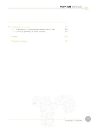 7
Currículo Nacional
cn
Ministerio de Educación
VII.	 Competencias transversales  193
	 7.1	 Se desenvuelve en entornos virtuales generados por las TIC. 196
	 7.2	 Gestiona su aprendizaje de manera autónoma. 203
	 Glosario  210
	 Bibliografía consultada  220
 