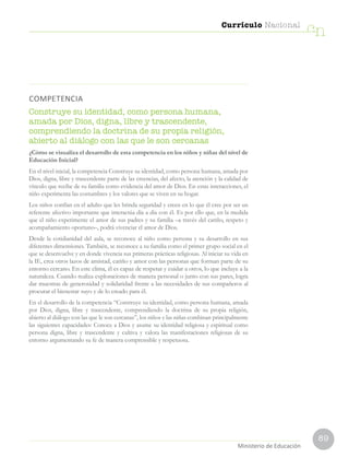 89
Currículo Nacional
cn
Ministerio de Educación
COMPETENCIA
Construye su identidad, como persona humana,
amada por Dios, digna, libre y trascendente,
comprendiendo la doctrina de su propia religión,
abierto al diálogo con las que le son cercanas
¿Cómo se visualiza el desarrollo de esta competencia en los niños y niñas del nivel de
Educación Inicial?
En el nivel inicial, la competencia Construye su identidad, como persona humana, amada por
Dios, digna, libre y trascendente parte de las creencias, del afecto, la atención y la calidad de
vínculo que recibe de su familia como evidencia del amor de Dios. En estas interacciones, el
niño experimenta las costumbres y los valores que se viven en su hogar.
Los niños confían en el adulto que les brinda seguridad y creen en lo que él cree por ser un
referente afectivo importante que interactúa día a día con él. Es por ello que, en la medida
que el niño experimente el amor de sus padres y su familia –a través del cariño, respeto y
acompañamiento oportuno–, podrá vivenciar el amor de Dios.
Desde la cotidianidad del aula, se reconoce al niño como persona y su desarrollo en sus
diferentes dimensiones. También, se reconoce a su familia como el primer grupo social en el
que se desenvuelve y en donde vivencia sus primeras prácticas religiosas. Al iniciar su vida en
la IE, crea otros lazos de amistad, cariño y amor con las personas que forman parte de su
entorno cercano. En este clima, él es capaz de respetar y cuidar a otros, lo que incluye a la
naturaleza. Cuando realiza exploraciones de manera personal o junto con sus pares, logra
dar muestras de generosidad y solidaridad frente a las necesidades de sus compañeros al
procurar el bienestar suyo y de lo creado para él.
En el desarrollo de la competencia “Construye su identidad, como persona humana, amada
por Dios, digna, libre y trascendente, comprendiendo la doctrina de su propia religión,
abierto al diálogo con las que le son cercanas”, los niños y las niñas combinan principalmente
las siguientes capacidades: Conoce a Dios y asume su identidad religiosa y espiritual como
persona digna, libre y trascendente y cultiva y valora las manifestaciones religiosas de su
entorno argumentando su fe de manera comprensible y respetuosa.
 