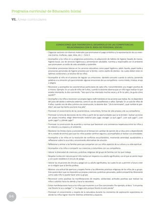 94
Programa curricular de Educación Inicial
CONDICIONES QUE FAVORECEN EL DESARROLLO DE LAS COMPETENCIAS
RELACIONADAS CON EL ÁREA DE PERSONAL SOCIAL
•	Organizar sectores con diversos materiales que promuevan el juego simbólico y la representación de sus viven-
cias (carros, muñecas, cajas, telas, etc.) – Ciclo II.
•	Acompañar a los niños en su progresiva autonomía y la adquisición de hábitos de higiene (lavado de manos,
higiene bucal, uso de servicios higiénicos) y alimentación saludable, nutritiva y responsable con el ambiente
que promueven un estilo de vida saludable y sostenible.
•	Considerar provisiones básicas en los servicios educativos como papel higiénico, jabón líquido, papel toalla y
provisiones personales de higiene provistos por la familia –como cepillo de dientes– las cuales deben estar en
óptimas condiciones y al alcance de los niños.
•	Acompañar al niño en el proceso de regular sus emociones: dándole consuelo cuando lo solicita, poniendo
palabras a su emoción y/o para entender algunas emociones de sus compañeros –como miedo, tristeza, enojo
o alegría.
•	Reconocer y acompañar las características particulares de cada niño, transmitiéndole una imagen positiva de
sí mismo. Ejemplo: En un aula de niños de 5 años, cuando la docente observa que un niño logra realizar lo que
estaba intentando, le dice sonriendo: “Veo que lo has intentado muchas veces y al fin te salió, ¿te gusta cómo
quedó?”.
•	Acompañar a los niños a reconocer sus propios logros reafirmándolos en las acciones que realiza. Así, no dependerá
del juicio del adulto o estímulos externos, como el uso de autoadhesivos o sellos. Ejemplo: En un aula de niños de
4 años, cuando uno de ellos culmina una construcción, la docente dice: “¿Ya lo terminaste?, ¿qué nombre le pon-
drás?, veo que has hecho una torre muy alta”.
•	Promover el conocimiento de las características, costumbres, formas de vida propias y de sus compañeros.
•	Promover la toma de decisiones de los niños a partir de las oportunidades que se le brinden: realizar acciones
por propia iniciativa, elegir determinado material para jugar, escoger ¿a qué jugar?, ¿con qué jugar?, ¿con
quién jugar? y ¿dónde jugar?
•	Promover la construcción de acuerdos y normas que favorecen una convivencia respetuosa entre los niños y
en relación a su espacio y el ambiente.
•	Mantener los límites claros y consistentes en el tiempo (sin cambiar de opinión de un día a otro o dependiendo
de tu estado de ánimo) para que los niños puedan sentirse seguros y acompañados al realizar sus actividades.
•	Acompañar a los niños en la resolución de conflictos escuchándolos, mostrando serenidad, ayudándolos a
reflexionar sobre lo ocurrido y encontrando alternativas de solución.
•	Reflexionar y animar a las familias para que compartan con sus niños aspectos de su cultura y su vida espiritual.
•	Acompañar a los niños a compartir sus creencias y costumbres con sus compañeros.
•	Valorar la diversidad de creencias y prácticas religiosas del grupo de familias con los que trabaja.
•	Respetar la elección natural que el niño realiza con respecto a su adulto significativo, con el que se siente mejor
y con quien establece el vínculo de apego.
•	Valorar las situaciones de vínculo y apego con su adulto significativo, las cuales le van a permitir a futuro creer
en la religión que la familia profesa.
•	Mostrar una actitud de apertura y respeto frente a las diferentes prácticas religiosas de los niños de su grupo.
Esto quiere decir que no impondrá sus propias creencias y prácticas personales, podrá compartirlas libremente
como cada niño lo puede hacer ante su grupo.
•	Reconocer como positivas las manifestaciones de respeto, solidaridad, actitudes positivas que realizan los
niños o adultos hacia los demás y hacia la naturaleza.
•	Evitar manifestaciones hacia a los niños que muestren a un Dios sancionador. Por ejemplo, al decir, “si te portas
mal Diosito te va a castigar” o “no hagas esto porque Diosito te está viendo”
•	Promover el conocimiento y respeto de la naturaleza durante los momentos de exploración espontánea en
donde los niños logran recorrer distintos ambientes y espacios.
VI. Áreas curriculares
 