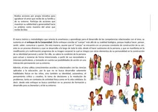 Realiza acciones por propia iniciativa para
agradecer el amor que recibe de su familia y
de su entorno. Participa de acciones que
muestren su solidaridad y generosidad hacia
su prójimo como muestra del amor que
recibe de Dios
El marco teórico y metodológico que orienta la enseñanza y aprendizaje para el desarrollo de las competencias relacionadas con el área, se
sustenta en el enfoque de la Corporeidad. Dicho enfoque concibe al “cuerpo” más allá de su realidad biológica, porque implica hacer, pensar,
sentir, saber, comunicar y querer. De esta manera, asume que el “cuerpo” se encuentra en un proceso constante de construcción de su ser;
este es un proceso dinámico y que se desarrolla a lo largo de toda la vida, desde el hacer autónomo de la persona, y que se manifiesta en la
modificación y/o reafirmación progresiva de su imagen corporal, la cual se integra con otros elementos de su personalidad en la construcción
de su identidad personal y social. Por ello, se valora la condición de la persona
para actuar y moverse de forma intencionada, a partir de sus necesidades e
intereses particulares, y tomando en cuenta sus posibilidades de acción en una
interacción permanente con su entorno.
Además, el área utiliza conocimientos acordes y relacionados con las ciencias
aplicadas a la educación, por lo que no se busca desarrollar solamente
habilidades físicas en los niños, sino también su identidad, autoestima, el
pensamiento crítico y creativo, la toma de decisiones y la resolución de
problemas, tanto en contextos de actividad física como en la vida cotidiana. Es
decir, desde este enfoque se busca contribuir en su proceso de formación y
desarrollo para su bienestar y el de su entorno.
1
 