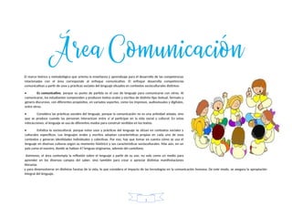 El marco teórico y metodológico que orienta la enseñanza y aprendizaje para el desarrollo de las competencias
relacionadas con el área corresponde al enfoque comunicativo. El enfoque desarrolla competencias
comunicativas a partir de usos y prácticas sociales del lenguaje situados en contextos socioculturales distintos:
• Es comunicativo, porque su punto de partida es el uso de lenguaje para comunicarse con otros. Al
comunicarse, los estudiantes comprenden y producen textos orales y escritos de distinto tipo textual, formato y
género discursivo, con diferentes propósitos, en variados soportes, como los impresos, audiovisuales y digitales,
entre otros.
• Considera las prácticas sociales del lenguaje, porque la comunicación no es una actividad aislada, sino
que se produce cuando las personan interactúan entre sí al participar en la vida social y cultural. En estas
interacciones, el lenguaje se usa de diferentes modos para construir sentidos en los textos.
• Enfatiza lo sociocultural, porque estos usos y prácticas del lenguaje se sitúan en contextos sociales y
culturales específicos. Los lenguajes orales y escritos adoptan características propias en cada uno de esos
contextos y generan identidades individuales y colectivas. Por eso, hay que tomar en cuenta cómo se usa el
lenguaje en diversas culturas según su momento histórico y sus características socioculturales. Más aún, en un
país como el nuestro, donde se hablan 47 lenguas originarias, además del castellano.
Asimismo, el área contempla la reflexión sobre el lenguaje a partir de su uso, no solo como un medio para
aprender en los diversos campos del saber, sino también para crear o apreciar distintas manifestaciones
literarias
y para desenvolverse en distintas facetas de la vida, lo que considera el impacto de las tecnologías en la comunicación humana. De este modo, se asegura la apropiación
integral del lenguaje.
1
 