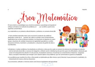 y reajuste.
• Al plantear y resolver problemas, los estudiantes se enfrentan a retos para los cuales no conocen de antemano las estrategias de solución;
esto les demanda desarrollar un proceso de indagación y reflexión social e individual que les permita superar las dificultades u obstáculos que
surjan en la búsqueda de la solución. En este proceso, el estudiante construye y reconstruye sus conocimientos al relacionar, reorganizar
ideas y conceptos matemáticos que emergen como solución óptima a los problemas, que irán aumentando en grado de complejidad.
• Los problemas que resuelven los niños y niñas pueden ser planteados por ellos mismos o por el docente, lo que promueve la creatividad, y la
interpretación de nuevas y diversas situaciones.
• Las emociones, actitudes y creencias actúan como fuerzas impulsadoras del aprendizaje
incertidumbre.
o y localización; y situaciones de gestión de datos e
situaciones de forma, movimient
grupos: situaciones de cantidad; situaciones de regularidad equivalencia y cambio;
significativos que se dan en diversos contextos. Las situaciones se organizan en cuatro
uaciones, las cuales se conciben como acontecimientos
planteados a partir de sit
• Toda actividad matemática tiene como escenario la resolución de problemas
• La matemática es un producto cultural dinámico, cambiante, en constante desarrollo
siguientes características:
se define a partir de las
cual
enfoque centrado en la resolución de problemas, el
El marco teórico y metodológico que orienta la enseñanza y aprendizaje corresponde al
2
 