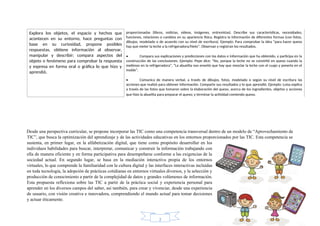 proporcionadas (libros, noticias, videos, imágenes, entrevistas). Describe sus características, necesidades,
funciones, relaciones o cambios en su apariencia física. Registra la información de diferentes formas (con fotos,
dibujos, modelado o de acuerdo con su nivel de escritura). Ejemplo: Para comprobar la idea “para hacer queso
hay que meter la leche a la refrigeradora/hielo”. Observan y registran los resultados.
• Compara sus explicaciones y predicciones con los datos e información que ha obtenido, y participa en la
construcción de las conclusiones. Ejemplo: Pepe dice: “No, porque la leche no se convirtió en queso cuando la
metimos en la refrigeradora”, “La abuelita nos enseñó que hay que mezclar la leche con el cuajo y ponerla en el
molde”.
• Comunica de manera verbal, a través de dibujos, fotos, modelado o según su nivel de escritura las
acciones que realizó para obtener información. Comparte sus resultados y lo que aprendió. Ejemplo: Luisa explica
a través de las fotos que tomaron sobre la elaboración del queso, acerca de los ingredientes, objetos y acciones
que hizo la abuelita para preparar el queso; y terminar la actividad comiendo queso.
Explora los objetos, el espacio y hechos que
acontecen en su entorno, hace preguntas con
base en su curiosidad, propone posibles
respuestas, obtiene información al observar,
manipular y describir; compara aspectos del
objeto o fenómeno para comprobar la respuesta
y expresa en forma oral o gráfica lo que hizo y
aprendió.
Desde una perspectiva curricular, se propone incorporar las TIC como una competencia transversal dentro de un modelo de “Aprovechamiento de
TIC”, que busca la optimización del aprendizaje y de las actividades educativas en los entornos proporcionados por las TIC. Esta competencia se
sustenta, en primer lugar, en la alfabetización digital, que tiene como propósito desarrollar en los
individuos habilidades para buscar, interpretar, comunicar y construir la información trabajando con
ella de manera eficiente y en forma participativa para desempeñarse conforme a las exigencias de la
sociedad actual. En segundo lugar, se basa en la mediación interactiva propia de los entornos
virtuales, lo que comprende la familiaridad con la cultura digital y las interfaces interactivas incluidas
en toda tecnología, la adopción de prácticas cotidianas en entornos virtuales diversos, y la selección y
producción de conocimiento a partir de la complejidad de datos y grandes volúmenes de información.
Esta propuesta reflexiona sobre las TIC a partir de la práctica social y experiencia personal para
aprender en los diversos campos del saber, así también, para crear y vivenciar, desde una experiencia
de usuario, con visión creativa e innovadora, comprendiendo el mundo actual para tomar decisiones
y actuar éticamente.
2
 