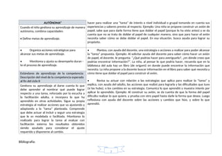 AUTÓNOMA” hacer para realizar una “tarea” de interés a nivel individual o grupal tomando en cuenta sus
experiencias y saberes previos al respecto. Ejemplo: Una niña se propone construir un avión de
papel; sabe que para darle forma tiene que doblar el papel (porque lo ha visto antes) y se da
cuenta que no se trata de doblar el papel de cualquier manera, sino que para hacer el avión
necesita saber cómo se debe doblar el papel. En esa situación, busca ayuda para lograr su
propósito.
Cuando el niño gestiona su aprendizaje de manera
autónoma, combina capacidades:
• Define metas de aprendizaje.
• Organiza acciones estratégicas para
alcanzar sus metas de aprendizaje.
• Monitorea y ajusta su desempeño duran -
te el proceso de aprendizaje.
• Plantea, con ayuda del docente, una estrategia o acciones a realizar para poder alcanzar
la “tarea” propuesta. Ejemplo: Al solicitar ayuda del docente para saber cómo hacer un avión
de papel, el docente, le pregunta: “¿Qué podrías hacer para averiguarlo?, ¿en dónde crees que
podrías encontrar información?”. La niña, al pensar lo que podría hacer, recuerda que en la
biblioteca del aula hay un libro (de origami) en donde puede encontrar la información que
necesita. La niña propone a la docente buscar información en el libro para saber qué necesita y
cómo tiene que doblar el papel para construir el avión.
• Revisa su actuar con relación a las estrategias que aplica para realizar la “tarea” y
explica, con ayuda del adulto, las acciones que realizó para lograrla y las dificultades que tuvo
(si las hubo), o los cambios en su estrategia. Comunica lo que aprendió y muestra interés por
aplicar lo aprendido. Ejemplo: Al construir su avión, se da cuenta de que la forma del papel
dificulta realizar lo que quiere, y prueba con otro papel hasta darle la forma que desea. Luego
reflexiona con ayuda del docente sobre las acciones y cambios que hizo, y sobre lo que
aprendió.
Estándares de aprendizaje de la competencia:
Descripción del nivel de la competencia esperado
al fin del ciclo II
Gestiona su aprendizaje al darse cuenta lo que
debe aprender al nombrar qué puede lograr
respecto a una tarea, reforzado por la escucha a
la facilitación adulta, e incorpora lo que ha
aprendido en otras actividades. Sigue su propia
estrategia al realizar acciones que va ajustando y
adaptando a la “tarea” planteada. Comprende
que debe actuar al incluir y seguir una estrategia
que le es modelada o facilitada. Monitorea lo
realizado para lograr la tarea al evaluar con
facilitación externa los resultados obtenidos
siendo ayudado para considerar el ajuste
requerido y disponerse al cambio.
Bibliografía:
2
 