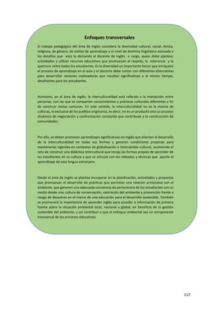 117
Enfoques transversales
El trabajo pedagógico del área de Inglés considera la diversidad cultural, social, étnica,
religiosa, de género, de estilos de aprendizaje y el nivel de dominio lingüístico asociada a
los desafíos que esto le demanda al docente de inglés a cargo, quien debe plantear
actividades y utilizar recursos educativos que promuevan el respeto, la tolerancia y la
apertura entre todos los estudiantes. Es la diversidad un importante factor que enriquece
el proceso de aprendizaje en el aula y el docente debe contar con diferentes alternativas
para desarrollar sesiones motivadoras que resulten significativas y al mismo tiempo,
desafiantes para los estudiantes.
Asimismo, en el área de inglés, la interculturalidad está referida a la interacción entre
personas, con las que se comparten conocimientos y prácticas culturales diferentes a fin
de construir metas comunes. En este sentido, la interculturalidad no es la mezcla de
culturas, ni exclusiva de los pueblos originarios, es decir, no es un producto sino un proceso
dinámico de negociación y confrontación constante que contribuye a la construcción de
comunidades.
Por ello, se deben promover aprendizajes significativos en Inglés que alienten el desarrollo
de la interculturalidad en todas sus formas y generen condiciones propicias para
mantenerlas vigentes en contextos de globalización e intercambio cultural, asumiendo el
reto de construir una didáctica intercultural que recoja las formas propias de aprender de
los estudiantes en su cultura y que se articule con los métodos y técnicas que aporta el
aprendizaje de esta lengua extranjera.
Desde el área de Inglés se plantea incorporar en la planificación, actividades y proyectos
que promuevan el desarrollo de prácticas que permitan una relación armoniosa con el
ambiente, que generen una adecuada conciencia de pertenencia de los estudiantes con su
medio desde una cultura de conservación, valoración del ambiente y prevención frente a
riesgo de desastres en el marco de una educación para el desarrollo sostenible. También
se promoverá la importancia de aprender inglés para acceder a información de primera
fuente sobre la situación ambiental local, nacional y global, en beneficio de la gestión
sostenible del ambiente, y así contribuir a que el enfoque ambiental sea un componente
transversal de los procesos educativos.
 