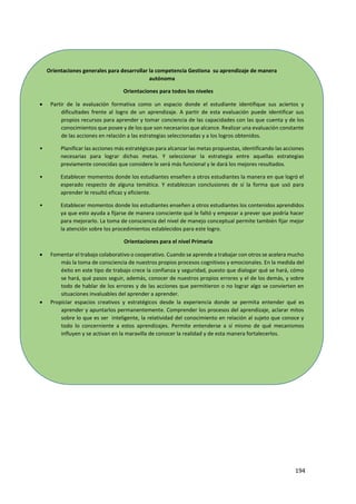 194
Orientaciones generales para desarrollar la competencia Gestiona su aprendizaje de manera
autónoma
Orientaciones para todos los niveles
 Partir de la evaluación formativa como un espacio donde el estudiante identifique sus aciertos y
dificultades frente al logro de un aprendizaje. A partir de esta evaluación puede identificar sus
propios recursos para aprender y tomar conciencia de las capacidades con las que cuenta y de los
conocimientos que posee y de los que son necesarios que alcance. Realizar una evaluación constante
de las acciones en relación a las estrategias seleccionadas y a los logros obtenidos.
• Planificar las acciones más estratégicas para alcanzar las metas propuestas, identificando las acciones
necesarias para lograr dichas metas. Y seleccionar la estrategia entre aquellas estrategias
previamente conocidas que considere le será más funcional y le dará los mejores resultados.
• Establecer momentos donde los estudiantes enseñen a otros estudiantes la manera en que logró el
esperado respecto de alguna temática. Y establezcan conclusiones de sí la forma que usó para
aprender le resultó eficaz y eficiente.
• Establecer momentos donde los estudiantes enseñen a otros estudiantes los contenidos aprendidos
ya que esto ayuda a fijarse de manera consciente qué le faltó y empezar a prever que podría hacer
para mejorarlo. La toma de consciencia del nivel de manejo conceptual permite también fijar mejor
la atención sobre los procedimientos establecidos para este logro.
Orientaciones para el nivel Primaria
 Fomentar el trabajo colaborativo o cooperativo. Cuando se aprende a trabajar con otros se acelera mucho
más la toma de consciencia de nuestros propios procesos cognitivos y emocionales. En la medida del
éxito en este tipo de trabajo crece la confianza y seguridad, puesto que dialogar qué se hará, cómo
se hará, qué pasos seguir, además, conocer de nuestros propios errores y el de los demás, y sobre
todo de hablar de los errores y de las acciones que permitieron o no lograr algo se convierten en
situaciones invaluables del aprender a aprender.
 Propiciar espacios creativos y estratégicos desde la experiencia donde se permita entender qué es
aprender y apuntarlos permanentemente. Comprender los procesos del aprendizaje, aclarar mitos
sobre lo que es ser inteligente, la relatividad del conocimiento en relación al sujeto que conoce y
todo lo concerniente a estos aprendizajes. Permite entenderse a sí mismo de qué mecanismos
influyen y se activan en la maravilla de conocer la realidad y de esta manera fortalecerlos.
 