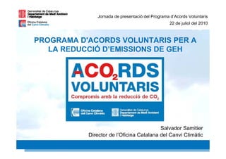 Jornada de presentació del Programa d’Acords Voluntaris
                                                 22 de juliol del 2010



PROGRAMA D'ACORDS VOLUNTARIS PER A
   LA REDUCCIÓ D’EMISSIONS DE GEH




                                          Salvador Samitier
           Director de l’Oficina Catalana del Canvi Climàtic
                                                            1 1
 