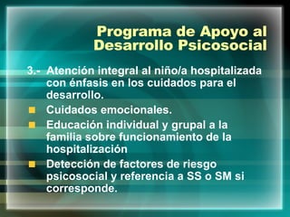 Programa de Apoyo al Desarrollo Psicosocial 3.-  Atención integral al niño/a hospitalizada con énfasis en los cuidados para el desarrollo. Cuidados emocionales. Educación individual y grupal a la familia sobre funcionamiento de la hospitalización Detección de factores de riesgo psicosocial y referencia a SS o SM si corresponde. 