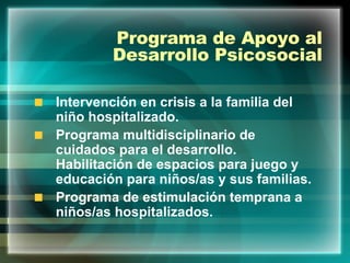 Programa de Apoyo al Desarrollo Psicosocial Intervención en crisis a la familia del niño hospitalizado. Programa multidisciplinario de cuidados para el desarrollo. Habilitación de espacios para juego y educación para niños/as y sus familias. Programa de estimulación temprana a niños/as hospitalizados. 