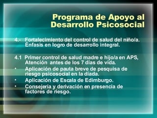 Programa de Apoyo al Desarrollo Psicosocial 4.-  Fortalecimiento del control de salud del niño/a. Énfasis en logro de desarrollo integral.  4.1  Primer control de salud madre e hijo/a en APS, Atención  antes de los 7 días de vida. Aplicación de pauta breve de pesquisa de riesgo psicosocial en la díada. Aplicación de Escala de Edimburgo. Consejería y derivación en presencia de factores de riesgo. 
