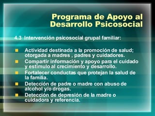 Programa de Apoyo al Desarrollo Psicosocial 4.3  Intervención psicosocial grupal familiar: Actividad destinada a la promoción de salud; otorgada a madres , padres y cuidadores. Compartir información y apoyo para el cuidado y estímulo al crecimiento y desarrollo. Fortalecer conductas que protejan la salud de la familia. Detección de padre o madre con abuso de alcohol y/o drogas. Detección de depresión de la madre o cuidadora y referencia. 