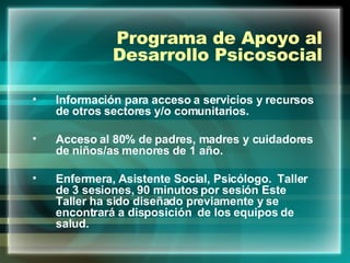 Programa de Apoyo al Desarrollo Psicosocial Información para acceso a servicios y recursos de otros sectores y/o comunitarios. Acceso al 80% de padres, madres y cuidadores de niños/as menores de 1 año. Enfermera, Asistente Social, Psicólogo.  Taller de 3 sesiones, 90 minutos por sesión Este Taller ha sido diseñado previamente y se encontrará a disposición  de los equipos de salud. 