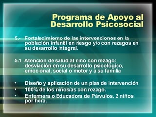Programa de Apoyo al Desarrollo Psicosocial 5.-  Fortalecimiento de las intervenciones en la población infantil en riesgo y/o con rezagos en su desarrollo integral. 5.1  Atención de salud al niño con rezago: desviación en su desarrollo psicológico, emocional, social o motor y a su familia  Diseño y aplicación de un plan de intervención 100% de los niños/as con rezago. Enfermera o Educadora de Párvulos, 2 niños por hora. 