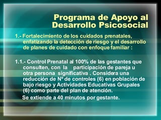 Programa de Apoyo al Desarrollo Psicosocial 1.- Fortalecimiento de los cuidados prenatales, enfatizando la detección de riesgo y el desarrollo de planes de cuidado con enfoque familiar : 1.1.- Control Prenatal al 100% de las gestantes que consulten, con  la  participación de pareja u otra persona  significativa . Considera una reducción de Nº de controles (6) en población de bajo riesgo y Actividades Educativas Grupales (6) como parte del plan de atención. Se extiende a 40 minutos por gestante. 