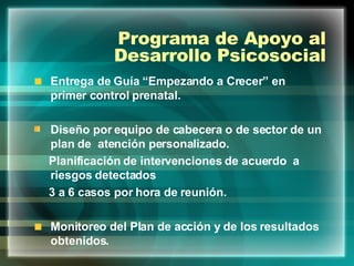 Programa de Apoyo al Desarrollo Psicosocial Entrega de Guía “Empezando a Crecer” en primer control prenatal. Diseño por equipo de cabecera o de sector de un plan de  atención personalizado. Planificación de intervenciones de acuerdo  a riesgos detectados 3 a 6 casos por hora de reunión. Monitoreo del Plan de acción y de los resultados obtenidos. 