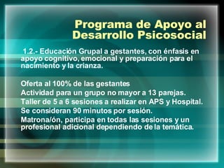 Programa de Apoyo al Desarrollo Psicosocial 1.2.- Educación Grupal a gestantes, con énfasis en apoyo cognitivo, emocional y preparación para el nacimiento y la crianza. Oferta al 100% de las gestantes  Actividad para un grupo no mayor a 13 parejas. Taller de 5 a 6 sesiones a realizar en APS y Hospital. Se consideran 90 minutos por sesión. Matrona/ón, participa en todas las sesiones y un profesional adicional dependiendo de la temática. 