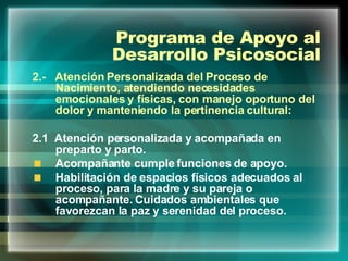 Programa de Apoyo al Desarrollo Psicosocial 2.-  Atención Personalizada del Proceso de Nacimiento, atendiendo necesidades emocionales y físicas, con manejo oportuno del dolor y manteniendo la pertinencia cultural: 2.1  Atención personalizada y acompañada en preparto y parto. Acompañante cumple funciones de apoyo. Habilitación de espacios físicos adecuados al proceso, para la madre y su pareja o acompañante. Cuidados ambientales que favorezcan la paz y serenidad del proceso. 