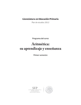 Aritmética:
su aprendizaje y enseñanza
Primer semestre
Licenciatura en Educación Primaria
Programa del curso
Plan de estudios 2012
 