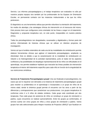 Servicio. Los informes psicopedagógicos y el trabajo terapéutico son evaluados no sólo por 
nuestros propios equipos sino también por los profesionales de los Equipos de Orientación 
Escolar, en permanente contacto con las instancias institucionales a las que los niños 
pertenecen. 
El diagnóstico es una herramienta valiosa que permite vislumbrar la orientación del tratamiento, 
los modos de abordaje y las estrategias clínicas de intervención en el transcurso del mismo. 
Este proceso tiene que configurarse como orientador de las líneas a seguir en el tratamiento: 
Diagnostico y propuesta terapéutica son, en este punto, inseparables en nuestra práctica 
clínica. 
Todos los psicodiagnósticos son desgrabados, escaneados y digitalizados y forman parte del 
archivo informatizado de historias clínicas que se utilizan en distintos proyectos de 
investigación. 
Vemos así que el análisis sistemático de cada una de las modalidades de simbolización permite 
elaborar herramientas clínicas que agilizan el tratamiento psicopedagógico, ampliando su 
efectividad. Esto es debido a que la caracterización de la modalidad de simbolización en 
relación a la heterogeneidad de la actividad representativa, junto al realce de los aspectos 
conflictivos y las posibilidades de despliegue representacional de los niños con dificultades en el 
aprendizaje, nos permite establecer hipótesis que marcarán las líneas posibles de intervención 
terapéutica al interior del tratamiento específico para cada niño en función de la singularidad de 
sus restricciones simbólicas. 
Servicio de Tratamiento Psicopedagógico grupal: Una vez finalizado el psicodiagnóstico, los 
casos que así lo requieran son derivados a la instancia de tratamiento psicopedagógico grupal 
para resolver su problemática en el aprendizaje e incorporados a un grupo de niños de la 
misma edad, donde la dinámica grupal permite el encuentro con los otros a partir de las 
diferencias y contraposiciones que caracterizan sus producciones. Los grupos terapéuticos lo 
conforman entre 4 a 6 niños de edades similares. Cada grupo está coordinado por dos 
terapeutas. Para cada grupo de asistencia de niños se constituye un grupo de orientación a 
padres, cuyos encuentros se realizan quincenalmente. Entre los grupos ya conformados, el 
servicio cuenta con cinco grupos de niños y cinco grupos de orientación a padres. Varios 
grupos han sido seleccionados para integrar muestras de Proyectos UBACyT que focalizan en 
 