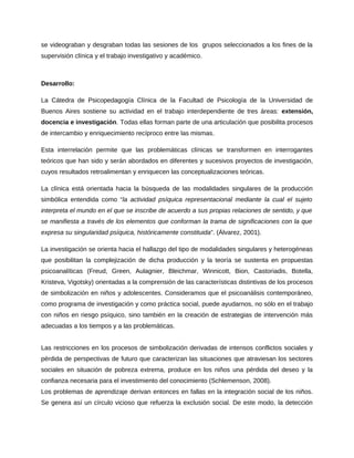 se videograban y desgraban todas las sesiones de los grupos seleccionados a los fines de la 
supervisión clínica y el trabajo investigativo y académico. 
Desarrollo: 
La Cátedra de Psicopedagogía Clínica de la Facultad de Psicología de la Universidad de 
Buenos Aires sostiene su actividad en el trabajo interdependiente de tres áreas: extensión, 
docencia e investigación. Todas ellas forman parte de una articulación que posibilita procesos 
de intercambio y enriquecimiento recíproco entre las mismas. 
Esta interrelación permite que las problemáticas clínicas se transformen en interrogantes 
teóricos que han sido y serán abordados en diferentes y sucesivos proyectos de investigación, 
cuyos resultados retroalimentan y enriquecen las conceptualizaciones teóricas. 
La clínica está orientada hacia la búsqueda de las modalidades singulares de la producción 
simbólica entendida como “la actividad psíquica representacional mediante la cual el sujeto 
interpreta el mundo en el que se inscribe de acuerdo a sus propias relaciones de sentido, y que 
se manifiesta a través de los elementos que conforman la trama de significaciones con la que 
expresa su singularidad psíquica, históricamente constituida”. (Álvarez, 2001). 
La investigación se orienta hacia el hallazgo del tipo de modalidades singulares y heterogéneas 
que posibilitan la complejización de dicha producción y la teoría se sustenta en propuestas 
psicoanalíticas (Freud, Green, Aulagnier, Bleichmar, Winnicott, Bion, Castoriadis, Botella, 
Kristeva, Vigotsky) orientadas a la comprensión de las características distintivas de los procesos 
de simbolización en niños y adolescentes. Consideramos que el psicoanálisis contemporáneo, 
como programa de investigación y como práctica social, puede ayudarnos, no sólo en el trabajo 
con niños en riesgo psíquico, sino también en la creación de estrategias de intervención más 
adecuadas a los tiempos y a las problemáticas. 
Las restricciones en los procesos de simbolización derivadas de intensos conflictos sociales y 
pérdida de perspectivas de futuro que caracterizan las situaciones que atraviesan los sectores 
sociales en situación de pobreza extrema, produce en los niños una pérdida del deseo y la 
confianza necesaria para el investimiento del conocimiento (Schlemenson, 2008). 
Los problemas de aprendizaje derivan entonces en fallas en la integración social de los niños. 
Se genera así un círculo vicioso que refuerza la exclusión social. De este modo, la detección 
 