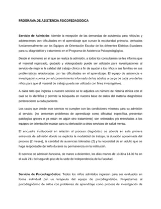 PROGRAMA DE ASISTENCIA PSICOPEDAGOGICA 
Servicio de Admisión: Atiende la recepción de las demandas de asistencia para niños/as y 
adolescentes con dificultades en el aprendizaje que cursan la escolaridad primaria, derivados 
fundamentalmente por los Equipos de Orientación Escolar de los diferentes Distritos Escolares 
para su diagnóstico y tratamiento en el Programa de Asistencia Psicopedagógica. 
Desde el momento en el que se realiza la admisión, a todos los consultantes se les informa que 
el material registrado, grabado y videograbado puede ser utilizado para investigaciones al 
servicio de mejorar la calidad del trabajo clínico a fin de ayudar a los niños y sus familias en sus 
problemáticas relacionadas con las dificultades en el aprendizaje. El equipo de asistencia e 
investigación cuenta con el consentimiento informado de los adultos a cargo de cada uno de los 
niños para que el material de trabajo pueda ser utilizado con fines investigativos. 
A cada niño que ingresa a nuestro servicio se le adjudica un número de historia clínica con el 
cual se lo identifica y permite la búsqueda en nuestra base de datos del material diagnóstico 
perteneciente a cada paciente. 
Los casos que desde este servicio no cumplen con las condiciones mínimas para su admisión 
al servicio, (no presentan problemas de aprendizaje como dificultad específica, presentan 
patologías graves o ya están en algún otro tratamiento) son orientados y/o reenviados a los 
equipos de orientación escolar para su derivación a otros servicios de salud mental. 
El encuadre institucional en relación al proceso diagnóstico se aborda en esta primera 
entrevista de admisión donde se explicita la modalidad de trabajo, la duración aproximada del 
proceso (2 meses), la cantidad de ausencias toleradas (2) y la necesidad de un adulto que se 
haga responsable del niño durante su permanencia en la institución. 
El servicio de admisión funciona, de marzo a diciembre, los días martes de 13.30 a 14.30 hs en 
el aula 211 del segundo piso de la sede de Independencia de la Facultad. 
Servicio de Psicodiagnóstico: Todos los niños admitidos ingresan para ser evaluados en 
forma individual por un terapeuta del equipo de psicodiagnóstico. Proyectamos al 
psicodiagnóstico de niños con problemas de aprendizaje como proceso de investigación de 
 