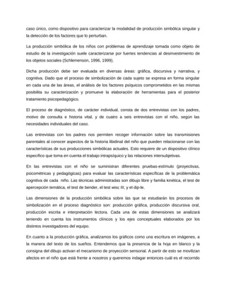 caso único, como dispositivo para caracterizar la modalidad de producción simbólica singular y 
la detección de los factores que lo perturban. 
La producción simbólica de los niños con problemas de aprendizaje tomada como objeto de 
estudio de la investigación suele caracterizarse por fuertes tendencias al desinvestimiento de 
los objetos sociales (Schlemenson, 1996, 1999). 
Dicha producción debe ser evaluada en diversas áreas: gráfica, discursiva y narrativa, y 
cognitiva. Dado que el proceso de simbolización de cada sujeto se expresa en forma singular 
en cada una de las áreas, el análisis de los factores psíquicos comprometidos en las mismas 
posibilita su caracterización y promueve la elaboración de herramientas para el posterior 
tratamiento psicopedagógico. 
El proceso de diagnóstico, de carácter individual, consta de dos entrevistas con los padres, 
motivo de consulta e historia vital, y de cuatro a seis entrevistas con el niño, según las 
necesidades individuales del caso. 
Las entrevistas con los padres nos permiten recoger información sobre las transmisiones 
parentales al conocer aspectos de la historia libidinal del niño que pueden relacionarse con las 
características de sus producciones simbólicas actuales. Esto requiere de un dispositivo clínico 
específico que toma en cuenta el trabajo intrapsíquico y las relaciones intersubjetivas. 
En las entrevistas con el niño se suministran diferentes pruebas-estímulo (proyectivas, 
psicométricas y pedagógicas) para evaluar las características específicas de la problemática 
cognitiva de cada niño. Las técnicas administradas son dibujo libre y familia kinética, el test de 
apercepción temática, el test de bender, el test wisc III, y el dip-le. 
Las dimensiones de la producción simbólica sobre las que se estudiarán los procesos de 
simbolización en el proceso diagnóstico son: producción gráfica, producción discursiva oral, 
producción escrita e interpretación lectora. Cada una de estas dimensiones se analizará 
teniendo en cuenta los instrumentos clínicos y los ejes conceptuales elaborados por los 
distintos investigadores del equipo. 
En cuanto a la producción gráfica, analizamos los gráficos como una escritura en imágenes, a 
la manera del texto de los sueños. Entendemos que la presencia de la hoja en blanco y la 
consigna del dibujo activan el mecanismo de proyección sensorial. A partir de esto se movilizan 
afectos en el niño que está frente a nosotros y queremos indagar entonces cuál es el recorrido 
 