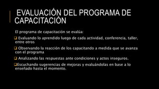 EVALUACIÓN DEL PROGRAMA DE
CAPACITACIÓN
El programa de capacitación se evalúa:
 Evaluando lo aprendido luego de cada actividad, conferencia, taller,
entre otros
 Observando la reacción de los capacitando a medida que se avanza
con el programa
 Analizando las respuestas ante condiciones y actos inseguros.
Escuchando sugerencias de mejoras y evaluándolas en base a lo
enseñado hasta el momento.
 