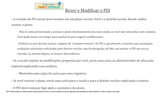 Rever e Modificar o PEI
- A reunião do PEI inicial deve resultar em um plano escrito. Você e o distrito escolar devem ambos
assinar o plano.
- Não se sinta pressionado a assinar o plano imediatamente (ou mais ainda, se você não concordar com o plano).
Você pode tomar um tempo para analisá-lo para sugerir modificações.
- Embora os pais devam assinar a página de "comparecimento" do PEI e, geralmente, consentir para quaisquer
avaliações adicionais solicitadas pelo distrito escolar, não há obrigação, de fato, em assinar o PEI em sua na
reunião, ou mesmo depois, se houver discordância.

- Se a escola rejeitar as modificações propostas por você, envie uma carta ao administrador de educação
especial explicando suas análises.
- Mantenha uma cópia da carta para seus registros.
- Se você rejeitar o plano, envie uma carta para a escola e para o distrito escolar explicando o motivo.
- O PEI deve começar logo após a assinatura do plano.
©2011 Autism Speaks Inc. Autism Speaks e Autism Speaks It’s Time To Listen & Design são marcas registradas de propriedade de Autism Speaks Inc. Todos os direitos reservados.

 