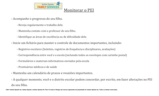 Monitorar o PEI
- Acompanhe o progresso do seu filho.
- Reveja regularmente o trabalho dele.
- Mantenha contato com o professor do seu filho.
- Identifique as áreas de excelência ou de dificuldade dele.

- Inicie um fichário para manter o controle de documentos importantes, incluindo:
- Registros escolares (boletins, registros de frequência e disciplinares, avaliações)
- Correspondência entre você e a escola (incluindo todos os envelopes com carimbo postal)
- Formulários e materiais informativos enviados pela escola
- Prontuários médicos e de saúde

- Mantenha um calendário de prazos e reuniões importantes.
- A qualquer momento, você e o distrito escolar podem concordar, por escrito, em fazer alterações no PEI
do seu filho.
©2011 Autism Speaks Inc. Autism Speaks e Autism Speaks It’s Time To Listen & Design são marcas registradas de propriedade de Autism Speaks Inc. Todos os direitos reservados.

 