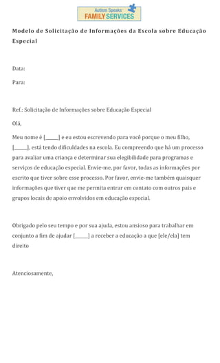 Modelo de Solicitação de Informações da Escola sobre Educação
Especial

Data:
Para:

Ref.: Solicitação de Informações sobre Educação Especial
Olá,
Meu nome é [______] e eu estou escrevendo para você porque o meu filho,
[______], está tendo dificuldades na escola. Eu compreendo que há um processo
para avaliar uma criança e determinar sua elegibilidade para programas e
serviços de educação especial. Envie-me, por favor, todas as informações por
escrito que tiver sobre esse processo. Por favor, envie-me também quaisquer
informações que tiver que me permita entrar em contato com outros pais e
grupos locais de apoio envolvidos em educação especial.

Obrigado pelo seu tempo e por sua ajuda, estou ansioso para trabalhar em
conjunto a fim de ajudar [______] a receber a educação a que [ele/ela] tem
direito

Atenciosamente,

 