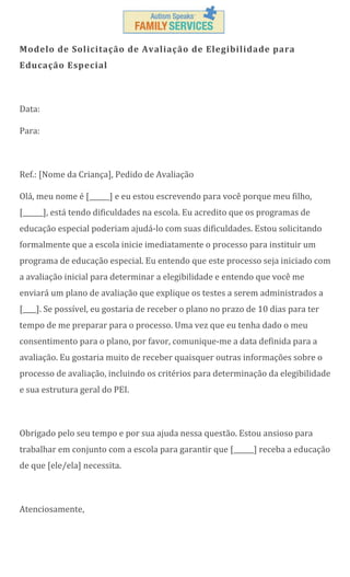 Modelo de Solicitação de Avaliação de Elegibilidade para
Educação Especial

Data:
Para:

Ref.: [Nome da Criança], Pedido de Avaliação
Olá, meu nome é [______] e eu estou escrevendo para você porque meu filho,
[______], está tendo dificuldades na escola. Eu acredito que os programas de
educação especial poderiam ajudá-lo com suas dificuldades. Estou solicitando
formalmente que a escola inicie imediatamente o processo para instituir um
programa de educação especial. Eu entendo que este processo seja iniciado com
a avaliação inicial para determinar a elegibilidade e entendo que você me
enviará um plano de avaliação que explique os testes a serem administrados a
[____]. Se possível, eu gostaria de receber o plano no prazo de 10 dias para ter
tempo de me preparar para o processo. Uma vez que eu tenha dado o meu
consentimento para o plano, por favor, comunique-me a data definida para a
avaliação. Eu gostaria muito de receber quaisquer outras informações sobre o
processo de avaliação, incluindo os critérios para determinação da elegibilidade
e sua estrutura geral do PEI.

Obrigado pelo seu tempo e por sua ajuda nessa questão. Estou ansioso para
trabalhar em conjunto com a escola para garantir que [______] receba a educação
de que [ele/ela] necessita.

Atenciosamente,

 