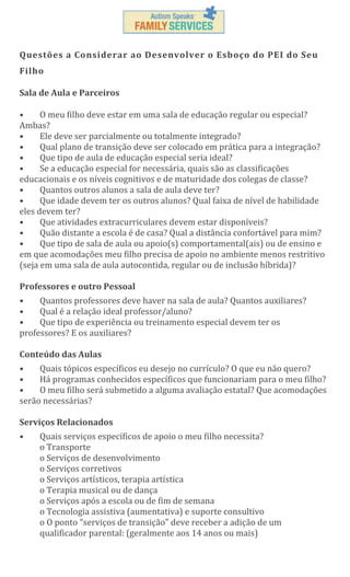 Questões a Considerar ao Desenvolver o Esboço do PEI do Seu
Filho
Sala de Aula e Parceiros
•
O meu filho deve estar em uma sala de educação regular ou especial?
Ambas?
•
Ele deve ser parcialmente ou totalmente integrado?
Qual plano de transição deve ser colocado em prática para a integração?
•
•
Que tipo de aula de educação especial seria ideal?
Se a educação especial for necessária, quais são as classificações
•
educacionais e os níveis cognitivos e de maturidade dos colegas de classe?
Quantos outros alunos a sala de aula deve ter?
•
•
Que idade devem ter os outros alunos? Qual faixa de nível de habilidade
eles devem ter?
•
Que atividades extracurriculares devem estar disponíveis?
Quão distante a escola é de casa? Qual a distância confortável para mim?
•
•
Que tipo de sala de aula ou apoio(s) comportamental(ais) ou de ensino e
em que acomodações meu filho precisa de apoio no ambiente menos restritivo
(seja em uma sala de aula autocontida, regular ou de inclusão híbrida)?
Professores e outro Pessoal
•
Quantos professores deve haver na sala de aula? Quantos auxiliares?
•
Qual é a relação ideal professor/aluno?
•
Que tipo de experiência ou treinamento especial devem ter os
professores? E os auxiliares?
Conteúdo das Aulas
•
Quais tópicos específicos eu desejo no currículo? O que eu não quero?
•
Há programas conhecidos específicos que funcionariam para o meu filho?
•
O meu filho será submetido a alguma avaliação estatal? Que acomodações
serão necessárias?
Serviços Relacionados
•

Quais serviços específicos de apoio o meu filho necessita?
o Transporte
o Serviços de desenvolvimento
o Serviços corretivos
o Serviços artísticos, terapia artística
o Terapia musical ou de dança
o Serviços após a escola ou de fim de semana
o Tecnologia assistiva (aumentativa) e suporte consultivo
o O ponto "serviços de transição" deve receber a adição de um
qualificador parental: (geralmente aos 14 anos ou mais)

 