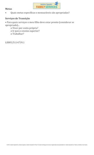 Metas
•

Quais metas específicas e mensuráveis são apropriadas?

Serviços de Transição
• Para quais serviços o meu filho deve estar pronto (considerar se
apropriado)...
o Viver por conta própria?
o Ir para o ensino superior?
o Trabalhar?

LIBNY/5114739.1

©2011 Autism Speaks Inc. Autism Speaks e Autism Speaks It’s Time To Listen & Design são marcas registradas de propriedade de Autism Speaks Inc. Todos os direitos reservados.

 