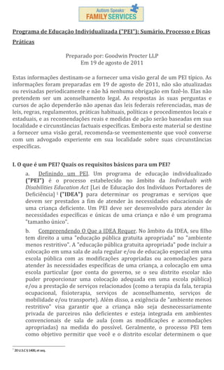 Programa de Educação Individualizada ("PEI"): Sumário, Processo e Dicas
Práticas
Preparado por: Goodwin Procter LLP
Em 19 de agosto de 2011
Estas informações destinam-se a fornecer uma visão geral de um PEI típico. As
informações foram preparadas em 19 de agosto de 2011, não são atualizadas
ou revisadas periodicamente e não há nenhuma obrigação em fazê-lo. Elas não
pretendem ser um aconselhamento legal. As respostas às suas perguntas e
cursos de ação dependerão não apenas das leis federais referenciadas, mas de
leis, regras, regulamentos, práticas habituais, políticas e procedimentos locais e
estaduais, e as recomendações reais e medidas de ação serão baseadas em sua
localidade e circunstâncias factuais específicas. Embora este material se destine
a fornecer uma visão geral, recomenda-se veementemente que você converse
com um advogado experiente em sua localidade sobre suas circunstâncias
específicas.
I. O que é um PEI? Quais os requisitos básicos para um PEI?
a.
Definindo um PEI. Um programa de educação individualizado
("PEI") é o processo estabelecido no âmbito da Individuals with
Disabilities Education Act [Lei de Educação dos Indivíduos Portadores de
Deficiência] 1 ("IDEA") para determinar os programas e serviços que
devem ser prestados a fim de atender às necessidades educacionais de
uma criança deficiente. Um PEI deve ser desenvolvido para atender às
necessidades específicas e únicas de uma criança e não é um programa
"tamanho único".
b. Compreendendo O Que a IDEA Requer. No âmbito da IDEA, seu filho
tem direito a uma "educação pública gratuita apropriada" no "ambiente
menos restritivo". A "educação pública gratuita apropriada" pode incluir a
colocação em uma sala de aula regular e/ou de educação especial em uma
escola pública com as modificações apropriadas ou acomodações para
atender às necessidades específicas de uma criança, a colocação em uma
escola particular (por conta do governo, se o seu distrito escolar não
puder proporcionar uma colocação adequada em uma escola pública)
e/ou a prestação de serviços relacionados (como a terapia da fala, terapia
ocupacional, fisioterapia, serviços de aconselhamento, serviços de
mobilidade e/ou transporte). Além disso, a exigência de "ambiente menos
restritivo" visa garantir que a criança não seja desnecessariamente
privada de parceiros não deficientes e esteja integrada em ambientes
convencionais de sala de aula (com as modificações e acomodações
apropriadas) na medida do possível. Geralmente, o processo PEI tem
como objetivo permitir que você e o distrito escolar determinem o que
1

20 U.S.C § 1400, et seq.

 