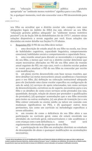 uma
"educação
pública
gratuita
apropriada" no "ambiente menos restritivo" significa para o seu filho.
Se, a qualquer momento, você não concordar com o PEI desenvolvido para
o
L IBN Y/5 03 97 56 .3

seu filho ou acreditar que o distrito escolar não cumpriu com suas
obrigações legais no âmbito da IDEA (ou seja, oferecer ao seu filho
"educação gratuita pública adequada" no "ambiente menos restritivo
possível") ou da Seção 504 da Rehabilitation Act de 1973 2, existem várias
soluções disponíveis a serem seguidas por você. Essas soluções são
discutidas em maior detalhe nas Seções V e VI abaixo.
c.

Requisitos PEI. O PEI do seu filho deve incluir:
i.
uma descrição do estado atual do seu filho na escola, nas áreas
de habilidades cognitivas, capacidade linguística, comportamento
emocional, habilidades sociais e comportamento e capacidade física;
ii. uma reunião anual para discutir as necessidades e o progresso
do seu filho, a menos que você ou o distrito escolar determine que
sejam necessárias alterações no PEI do seu filho antes da reunião
anual seguinte do PEI, em cujo caso, você e o distrito escolar podem
se reunir para atualizar o PEI do seu filho ou concordar por escrito
com modificações;
iii. um plano escrito desenvolvido com base nessas reuniões, que
deve detalhar (a) metas mensuráveis anuais acadêmicas e funcionais
para o seu filho, (b) definição ou colocação instrucional adequada
para ele (incluindo uma classe escolar específica ou configuração de
sala de aula), (c) serviços de apoio relacionados, tais como serviços
de desenvolvimento, corretivos ou de suporte, necessários para o seu
filho e os detalhes de como esses serviços serão prestados (ou seja,
quantidade, duração, relação de alunos por prestador e qualificações
do prestador), (d) quaisquer acomodações que o seu filho necessite
para testes ou outras avaliações, (e) um plano de transição (se o seu
filho estiver entrando no ensino médio ou talvez em conexão com
mudanças significativas no PEI), e (f) quaisquer outros itens
pertinentes, tais como um currículo ou metodologia específicos a
serem utilizados;
iv. um resumo de como a deficiência do seu filho afeta a sua
participação no currículo geral, como ele estará envolvido nas
atividades do currículo geral, extracurriculares e não acadêmicas e
com crianças com e sem deficiência; v. como
você
será
regularmente informado do progresso do seu filho;
vi. a participação de seu filho em avaliações distritais ou estaduais
do desempenho do aluno e quaisquer modificações ou acomodações
necessárias;

2

A Seção 504 da Rehabilitation Act [Lei de Reabilitação] de 1973é uma lei federal de direitos de deficiência que exige que todas as agências que
recebem assistência financeira federal (ex., distritos escolares) forneçam "acesso" a indivíduos com deficiências. No contexto de um distrito escolar,
isso geralmente requer que seja oferecido às crianças com deficiência o acesso à educação, com quaisquer modificações necessárias.

 