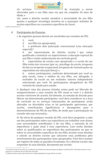 vii. serviços
de transição a serem
oferecidos para o seu filho uma vez que ele complete 16 anos de
idade; e
viii. como o distrito escolar atenderá a necessidade do seu filho
quanto a qualquer tecnologia assistiva ou a quaisquer métodos de
ensino específicos ou a assuntos específicos de classe.
L IBN Y/5 03 97 56 .3

d.

Participantes do Processo.
i. As seguintes pessoas devem ser envolvidas nas reuniões do PEI:
1. você;
2. seu filho (se apropriado);
3. o professor dele (educação convencional e/ou educação
especial),3
4. um representante do distrito escolar 4 que esteja
qualificado a ministrar ou supervisionar a educação especial do
seu filho e tenha conhecimento do currículo geral;
5. especialistas da escola, caso apropriado e a escola do seu
filho tenha tais recursos (por ex., psicólogo da escola, terapeuta
da fala ou terapeuta ocupacional, terapeuta de Comunicações ou
especialista em educação física); e
6. outros participantes, conforme determinado por você ou
pela escola, como o médico do seu filho, seu advogado, o
avaliador da escola ou um avaliador externo independente
selecionado por você. Os participantes obrigatórios do PEI
variarão de estado para estado.
ii. Qualquer uma das pessoas listadas acima pode ser liberada do
comparecimento a uma reunião do PEI anual se você e o distrito
escolar estiverem de acordo. Geralmente, na tomada de decisão para
liberar um determinado participante, você deve considerar se a área
do currículo ou os serviços relacionados do participante serão
alterados ou discutidos e/ou se tal participante apresentou, por
escrito, contribuições significativas e abrangentes para o
desenvolvimento do PEI do seu filho, de modo que a participação na
reunião não seja necessária.
iii. No início de qualquer reunião do PEI, você deve perguntar a cada
um dos participantes sobre sua experiência em trabalhar com alunos
com necessidades semelhantes à do seu filho, a extensão de tal
experiência e quão atual é essa experiência. Caso tenha dúvidas
sobre as qualificações ou experiência dos participantes no que se
refere às necessidades específicas do seu filho, levante essas dúvidas
e solicite ao distrito escolar que solucione seus problemas pelo
envolvimento dos participantes mais apropriados. Você deve manter
um registro de todas as questões levantadas. Se o distrito escolar não
responder às suas dúvidas, documente por escrito.

3

O professor atual de seu filho ou o professor do próximo ano deve participar de alguma reunião do PEI. Você deve anotar em seus
arquivos se o professor do seu filho não participar.
4
O distrito escolar onde você reside tem a responsabilidade final pelo PEI do seu filho.

 