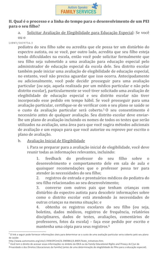 II. Qual é o processo e a linha do tempo para o desenvolvimento de um PEI
para o seu filho?
a.
Solicitar Avaliação de Elegibilidade para Educação Especial: Se você
ou o
L IBN Y/5 03 97 56 .3

pediatra do seu filho sabe ou acredita que ele possa ter um distúrbio do
espectro autista, ou se você, por outro lado, acredita que seu filho esteja
tendo dificuldades na escola, então você pode solicitar formalmente que
seu filho seja submetido a uma avaliação para educação especial pelo
administrador de educação especial da escola dele. Seu distrito escolar
também pode iniciar uma avaliação de elegibilidade de educação especial,
no entanto, você não precisa aguardar que isso ocorra. Antecipadamente
ou adicionalmente, você pode decidir prosseguir para uma avaliação
particular (ou seja, aquela realizada por um médico particular e não pelo
distrito escolar), particularmente se você tiver solicitado uma avaliação de
elegibilidade de educação especial e seu distrito escolar não tiver
incorporado esse pedido em tempo hábil. Se você prosseguir para uma
avaliação particular, certifique-se de verificar com o seu plano se saúde se
o custo da avaliação particular será coberto.5 O seu consentimento é
necessário antes de qualquer avaliação. Seu distrito escolar deve enviarlhe um plano de avaliação incluindo os nomes de todos os testes que serão
utilizados na avaliação, uma área para que você sugira métodos adicionais
de avaliação e um espaço para que você autorize ou reprove por escrito o
plano de avaliação.
b.

Avaliação Inicial de Elegibilidade
i. Para se preparar para a avaliação inicial de elegibilidade, você deve
reunir todas as informações relevantes, incluindo:
1. feedback do professor do seu filho sobre o
desenvolvimento e comportamento dele em sala de aula e
quaisquer recomendações que o professor possa ter para
atender às necessidades do seu filho;
2. registros de entrada e prontuários médicos do pediatra do
seu filho relacionados ao seu desenvolvimento;
3. converse com outros pais que tenham crianças com
distúrbio do espectro autista para descobrir informações sobre
como o distrito escolar está atendendo às necessidades de
outras crianças na mesma situação; e
4. obtenha os registros escolares do seu filho (ou seja,
boletins, dados médicos, registros de frequência, relatórios
disciplinares, dados de testes, avaliações, comentários de
professores, fotos da escola) - faça esse pedido por escrito e
mantenha uma cópia para seus registros.6

5

O link a seguir pode fornecer informações úteis para determinar se o custo de uma avaliação particular seria coberto pelo seu plano
de saúde:
http://www.autismvotes.org/site/c.frKNI3PCImE/b.3909861/k.B9DF/State_Initiatives.htm.
6
Você tem o direito de acessar essas informações no âmbito da IDEA ou da Family Educational Rights and Privacy Act [Lei de
Privacidade e dos Direitos Educacionais da Família] (antes de uma determinação de elegibilidade do filho para a educação especial).

 