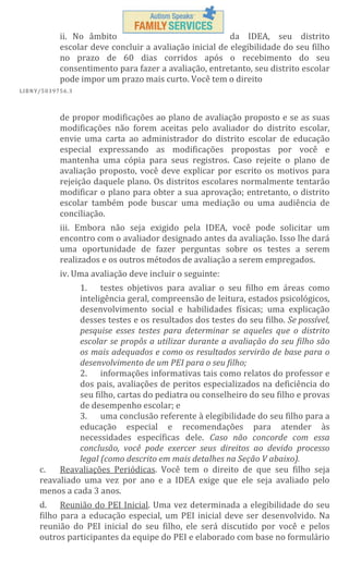 ii. No âmbito
da IDEA, seu distrito
escolar deve concluir a avaliação inicial de elegibilidade do seu filho
no prazo de 60 dias corridos após o recebimento do seu
consentimento para fazer a avaliação, entretanto, seu distrito escolar
pode impor um prazo mais curto. Você tem o direito
L IBN Y/5 03 97 56 .3

de propor modificações ao plano de avaliação proposto e se as suas
modificações não forem aceitas pelo avaliador do distrito escolar,
envie uma carta ao administrador do distrito escolar de educação
especial expressando as modificações propostas por você e
mantenha uma cópia para seus registros. Caso rejeite o plano de
avaliação proposto, você deve explicar por escrito os motivos para
rejeição daquele plano. Os distritos escolares normalmente tentarão
modificar o plano para obter a sua aprovação; entretanto, o distrito
escolar também pode buscar uma mediação ou uma audiência de
conciliação.
iii. Embora não seja exigido pela IDEA, você pode solicitar um
encontro com o avaliador designado antes da avaliação. Isso lhe dará
uma oportunidade de fazer perguntas sobre os testes a serem
realizados e os outros métodos de avaliação a serem empregados.
iv. Uma avaliação deve incluir o seguinte:
1. testes objetivos para avaliar o seu filho em áreas como
inteligência geral, compreensão de leitura, estados psicológicos,
desenvolvimento social e habilidades físicas; uma explicação
desses testes e os resultados dos testes do seu filho. Se possível,
pesquise esses testes para determinar se aqueles que o distrito
escolar se propôs a utilizar durante a avaliação do seu filho são
os mais adequados e como os resultados servirão de base para o
desenvolvimento de um PEI para o seu filho;
2. informações informativas tais como relatos do professor e
dos pais, avaliações de peritos especializados na deficiência do
seu filho, cartas do pediatra ou conselheiro do seu filho e provas
de desempenho escolar; e
3. uma conclusão referente à elegibilidade do seu filho para a
educação especial e recomendações para atender às
necessidades específicas dele. Caso não concorde com essa
conclusão, você pode exercer seus direitos ao devido processo
legal (como descrito em mais detalhes na Seção V abaixo).
Reavaliações Periódicas. Você tem o direito de que seu filho seja
c.
reavaliado uma vez por ano e a IDEA exige que ele seja avaliado pelo
menos a cada 3 anos.
d. Reunião do PEI Inicial. Uma vez determinada a elegibilidade do seu
filho para a educação especial, um PEI inicial deve ser desenvolvido. Na
reunião do PEI inicial do seu filho, ele será discutido por você e pelos
outros participantes da equipe do PEI e elaborado com base no formulário

 