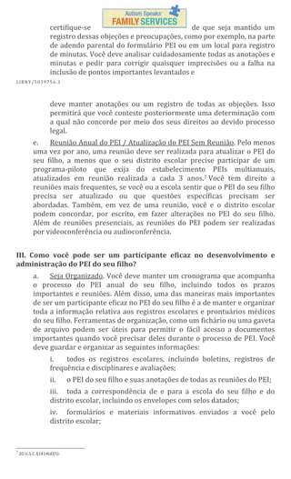 certifique-se
de que seja mantido um
registro dessas objeções e preocupações, como por exemplo, na parte
de adendo parental do formulário PEI ou em um local para registro
de minutas. Você deve analisar cuidadosamente todas as anotações e
minutas e pedir para corrigir quaisquer imprecisões ou a falha na
inclusão de pontos importantes levantados e
L IBN Y/5 03 97 56 .3

deve manter anotações ou um registro de todas as objeções. Isso
permitirá que você conteste posteriormente uma determinação com
a qual não concorde por meio dos seus direitos ao devido processo
legal.
Reunião Anual do PEI / Atualização do PEI Sem Reunião. Pelo menos
e.
uma vez por ano, uma reunião deve ser realizada para atualizar o PEI do
seu filho, a menos que o seu distrito escolar precise participar de um
programa-piloto que exija do estabelecimento PEIs multianuais,
atualizados em reunião realizada a cada 3 anos.7 Você tem direito a
reuniões mais frequentes, se você ou a escola sentir que o PEI do seu filho
precisa ser atualizado ou que questões específicas precisam ser
abordadas. Também, em vez de uma reunião, você e o distrito escolar
podem concordar, por escrito, em fazer alterações no PEI do seu filho.
Além de reuniões presenciais, as reuniões do PEI podem ser realizadas
por videoconferência ou audioconferência.
III. Como você pode ser um participante eficaz no desenvolvimento e
administração do PEI do seu filho?
a.
Seja Organizado. Você deve manter um cronograma que acompanha
o processo do PEI anual do seu filho, incluindo todos os prazos
importantes e reuniões. Além disso, uma das maneiras mais importantes
de ser um participante eficaz no PEI do seu filho é a de manter e organizar
toda a informação relativa aos registros escolares e prontuários médicos
do seu filho. Ferramentas de organização, como um fichário ou uma gaveta
de arquivo podem ser úteis para permitir o fácil acesso a documentos
importantes quando você precisar deles durante o processo de PEI. Você
deve guardar e organizar as seguintes informações:
i.
todos os registros escolares, incluindo boletins, registros de
frequência e disciplinares e avaliações;
ii.

o PEI do seu filho e suas anotações de todas as reuniões do PEI;

iii. toda a correspondência de e para a escola do seu filho e do
distrito escolar, incluindo os envelopes com selos datados;
iv. formulários e materiais informativos enviados a você pelo
distrito escolar;

7

20 U.S.C.§1414(d)(5).

 
