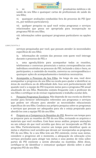 v.
os
prontuários médicos e de
saúde do seu filho e quaisquer cartas de profissionais de saúde do
seu filho;
vi. quaisquer avaliações conduzidas fora do processo do PEI (por
ex., por médicos particulares);
vii. qualquer pesquisa na qual você reúna programas e serviços
relacionados que possa ser apropriada para incorporação no
programa PEI do seu filho;
viii. informações sobre quaisquer programas particulares ou opções
de
L IBN Y/5 03 97 56 .3

serviços pesquisadas por você, que possam atender às necessidades
específicas do seu filho;
ix. informações de contato das pessoas com quem você interage
durante o processo de PEI; e
x.
uma agenda/diário para acompanhar todas as reuniões,
telefonemas e conversas presenciais e outras correspondências com
indivíduos envolvidos no processo de PEI, incluindo a data e hora, os
participantes, o conteúdo da reunião, conversa ou correspondência e
quaisquer ações de acompanhamento e tentativas necessárias.
b. Acompanhe o Processo do Seu Filho. Ao longo do ano, você deve
acompanhar o progresso do seu filho na escola para ajudar a identificar as
áreas de excelência ou de dificuldade dele. Isso será particularmente útil
quando você e a equipe do PEI traçarem metas para o programa PEI anual
atualizado do seu filho. Mantenha contato frequente com o professor do
seu filho e certifique-se de revisar regularmente o trabalho escolar dele.
Pesquise Programas Escolares. Não dependa de sua escola ou distrito
c.
escolar para fornecer informações referentes aos programas e serviços
que podem ser eficazes para atender as necessidades educacionais
específicas do seu filho. Conduza sua própria pesquisa sobre os programas
e serviços que possam ser adequados para ele e esteja preparado para
abordá-los com a equipe PEI do seu filho.
d. Prepare-se e Compareça às Reuniões do PEI. Reserve um tempo para
se preparar para as reuniões do PEI do seu filho, revisando os arquivos e
materiais que você recolheu. Com base nessa análise, prepare anotações
ou um esboço do que você acredita que deva ser incorporado ao PEI do
seu filho. Particularmente, reserve um tempo para identificar quais as
metas e objetivos você acredita que devam ser incorporadas ao programa
PEI do seu filho. Se o seu filho tem um PEI existente, revise suas metas,
considere o progresso até o momento, a adequação da colocação e/ou
serviços prestados para atingir tais metas e seus pontos de vista sobre
partes do PEI existente a serem alteradas ou mantidas. Além disso,
certifique-se de identificar e comunicar qualquer dúvida sobre o atual
programa PEI do seu filho.

 