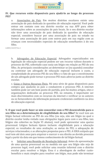 IV. Que recursos estão disponíveis para ajudá-lo ao longo do processo
PEI?
a.
Associações de Pais. Em muitos distritos escolares existe uma
associação de pais dedicada às questões de educação especial. Você pode
entrar em contato com seu distrito escolar ou sua APP para obter
informações sobre as associações de pais locais. Se o seu distrito escolar
não tiver uma associação de pais dedicada às questões de educação
especial, considere buscar por uma associação de pais no estado ou
formar uma associação de pais com outros pais em sua região com as
crianças com necessidades especiais de educação semelhantes à do seu
filho.
L IBN Y/5 03 97 56 .3

b. Advogados de Educação Especial. Advogados especializados em
legislação de educação especial podem ser um recurso valioso durante o
processo do PEI, sobretudo caso surja um litígio em relação ao PEI do seu
filho. As principais considerações ao determinar se (ou quando) consultar
ou contratar um advogado de educação especial incluem o custo, a
complexidade do processo PEI do seu filho e o fato de que o envolvimento
de um advogado pode tornar o processo PEI mais adverso junto ao distrito
escolar.
c. Guias e Outros Recursos Úteis. Há uma série de guias disponíveis para
compra que ajudarão os pais a conduzirem o processo PEI. A internet
também pode ser um bom ponto de partida, pois há muitos artigos, sites e
organizações dedicadas ao processo PEI, no entanto, é importante ser
mais discriminativo com os recursos da internet e verificar se os autores
ou os fornecedores da informação possuem credenciais confiáveis na área
de educação especial.
V. O que você pode fazer se não concordar com o PEI desenvolvido para o
seu filho ou a determinação de elegibilidade do seu filho? Se você tem um
litígio factual referente ao PEI do seu filho (ou seja, não um litígio no qual o
distrito escolar tenha violado suas obrigações legais para com o seu filho, tais
litígios são cobertos na Seção VI abaixo), você pode apresentar uma queixa
processual. Litígios factuais típicos incluem: elegibilidade para a educação
especial; os resultados de uma avaliação; as metas do PEI; a adequação de
serviços relacionados; e as alterações propostas para o PEI. A IDEA estipula que
você tem até dois anos para arquivar e exercer o seu direito ao devido processo
legal a partir da data em que tomou conhecimento de tal litígio factual.
Solicitar uma Reunião de Resolução Informal. Antes da apresentação
a.
de uma queixa processual ou na medida em que seu litígio não seja de
processo legal, você pode solicitar uma reunião informal com o distrito
escolar para resolver o litígio. Essa é a abordagem de melhor custobenefício e mais simples para resolver um litígio, mas pode não terminar

 