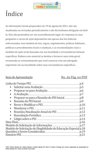 Índice
As informações foram preparadas em 19 de agosto de 2011, não são
atualizadas ou revisadas periodicamente e não há nenhuma obrigação em fazêlo. Elas não pretendem ser um aconselhamento legal. As respostas às suas
perguntas e cursos de ação dependerão não apenas das leis federais
referenciadas, mas também de leis, regras, regulamentos, práticas habituais,
políticas e procedimentos locais e estaduais, e as recomendações reais e
medidas de ação serão baseadas em sua localidade e circunstâncias factuais
específicas. Embora este material se destine a fornecer uma visão geral,
recomenda-se veementemente que você converse com um advogado
experiente em sua localidade sobre suas circunstâncias específicas.

Item de Apresentação

No. da Pág. no PDF

Linha do Tempo PEI ............................................................................................................................. p.4
• Solicitar uma Avaliação............................................................................................... p.5
• Preparar-se para Avaliação................................................................................... p.6
• A Avaliação.................................................................................................................................... p.7
• Preparar-se para a Reunião do PEI Inicial....................................... p.8
• Reunião do PEI Inicial ................................................................................................... p.9
• Rever e Modificar o PEI............................................................................................... p.10
• Monitorar o PEI...................................................................................................................... p.11
• Reunião/Atualização Anual do PEI ........................................................... p.12
• Reavaliação Periódica ................................................................................................... p.13
• Litígio sobre o PEI ............................................................................................................... p.14
Sites Úteis.............................................................................................................................................................. p.16
Modelo de Solicitação de Informações ..................................................................... p.17
Modelo de Solicitação de Elegibilidade de Educação Especial p.18
Questões a Serem Consideradas......................................................................................... p.19
Sumário PEI....................................................................................................................................................... p.21

©2011 Autism Speaks Inc. Autism Speaks e Autism Speaks It’s Time To Listen & Design são marcas registradas de propriedade de
Autism Speaks Inc. Todos os direitos reservados.

 