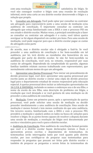 com uma resolução
satisfatória do litígio. Se
você não conseguir resolver o litígio com uma reunião de resolução
informal, envie uma carta ao seu distrito escolar descrevendo o litígio e a
solução que propôs.
b. Consultar um Advogado. Você pode optar por consultar ou contratar
um advogado para representá-lo junto a uma sessão de mediação e/ou
audiência de conciliação. É importante consultar ou contratar um
advogado que esteja familiarizado com a IDEA e com o processo PEI em
seu estado e distrito escolar. Muitas vezes, a principal consideração a fazer
ao consultar ou contratar um advogado é o custo; você talvez queira
averiguar se há algum disponível em caráter pro bono. Para uma sessão de
mediação, você pode negociar para que o distrito escolar pague as custas
do advogado como parte
L IBN Y/5 03 97 56 .3

do acordo, mas o distrito escolar não é obrigado a fazê-lo. Se você
proceder a uma audiência de conciliação e for bem-sucedido em tal
audiência, por lei, terá direito ao reembolso dos honorários do seu
advogado por parte do distrito escolar. Se não for bem-sucedido na
audiência de conciliação, você será, no entanto, responsável por suas
custas de advogado. Dependendo da complexidade da questão, algumas
famílias também relatam sucesso trabalhando com representantes, que
normalmente cobram menos do que um advogado.
c.
Apresentar uma Queixa Processual. Para iniciar um procedimento de
devido processo legal, você deve apresentar uma queixa processual por
escrito junto ao distrito escolar e enviar uma cópia do devido processo
legal para o departamento estadual de ensino responsável pela educação
especial. A queixa processual deve incluir as informações apresentadas em
34 C.F.R. § 300508(b), incluindo os nomes e endereços seu e do seu filho, o
nome da escola do seu filho, uma descrição do problema em litígio, a
resolução que você desejada e se você gostaria de uma mediação ou de
proceder a uma audiência de conciliação.
d. Mediação. Como um primeiro passo, após a apresentação da queixa
processual, você pode solicitar uma sessão de mediação ou decidir
proceder imediatamente a uma audiência de conciliação. Uma sessão de
mediação é menos formal e tem menos confronto do que uma audiência.
Um terceiro neutro, familiarizado com a IDEA e com o processo PEI,
presidirá a mediação e ajudará ambos os lados na busca de soluções para
resolver o litígio. Se as partes forem capazes de resolver a disputa durante
uma sessão de mediação, a resolução do litígio será documentada por
escrito e vinculativa para você e para o distrito escolar.
e. Audiência de Conciliação. Uma audiência de conciliação formal permite
que você e o distrito escolar façam declarações iniciais e finais e
apresentem provas escritas e depoimentos de testemunhas. As
testemunhas serão interrogadas tanto por você quanto pelo distrito
escolar, por isso certifique-se de preparar suas testemunhas para
responder às perguntas que possam ser feitas pelo distrito escolar e
também de preparar as perguntas a serem feitas às testemunhas do

 