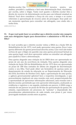 distrito escolar. Um
terceiro
neutro,
um
auditor, presidirá a audiência e fará uma determinação final, vinculativa,
por escrito, sobre o litígio. Tanto você quanto o distrito escolar têm o
direito de recorrer da determinação escrita para um tribunal estadual ou
federal. Você deve considerar a força do seu caso, o tempo e os custos
referentes à apresentação de recurso antes de prosseguir. Esse pode ser
um momento oportuno para consultar um advogado, caso ainda não o
tenha feito.
L IBN Y/5 03 97 56 .3

VI. O que você pode fazer se acreditar que o distrito escolar não cumpriu
com suas obrigações legais para desenvolver e administrar o PEI do seu
filho?
Se você acredita que o distrito escolar violou a IDEA ou a Seção 504 da
Rehabilitation Act de 1973, você pode apresentar uma queixa. Essa é uma
queixa diferente da queixa processual descrita acima. Caso você não tenha
certeza de que o litígio em questão seja uma queixa processual factual ou
uma queixa legal, você deve apresentar ambas ou consultar um advogado
para ajudá-lo a fazer a determinação.
Uma queixa alegando uma violação da lei IDEA deve ser apresentada no
prazo de um ano da ocorrência da violação. Uma queixa alegando uma
violação da Seção 504 da Rehabilitation Act de 1973 deve ser apresentada
no prazo de 180 dias contados do último ato alegado de discriminação
contra o seu filho. Você pode obter um formulário de queixas junto ao
departamento de estado da educação ou ao Departamento de Educação
dos EUA, Escritório de Direitos Civis. Após a apresentação de uma queixa,
a agência governamental aplicável fará a respectiva investigação, o que
provavelmente implicará em uma reunião com você, proporcionando-lhe
a oportunidade de apresentar informações adicionais, uma reunião com o
distrito escolar, permitindo que este apresente informações, analisando as
evidências e registros e, em seguida, emitindo um parecer. A IDEA exige a
emissão de um parecer no prazo de 60 dias da apresentação da queixa. No
entanto, especialmente em processos de "autismo" e dependendo dos
procedimentos administrativos de cada estado, esse prazo é, por vezes
prorrogado mediante acordo entre as partes.

L IBN Y/5 03 97 56 .3

 
