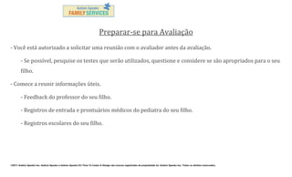 Preparar-se para Avaliação
- Você está autorizado a solicitar uma reunião com o avaliador antes da avaliação.
- Se possível, pesquise os testes que serão utilizados, questione e considere se são apropriados para o seu
filho.
- Comece a reunir informações úteis.
- Feedback do professor do seu filho.
- Registros de entrada e prontuários médicos do pediatra do seu filho.
- Registros escolares do seu filho.

©2011 Autism Speaks Inc. Autism Speaks e Autism Speaks It’s Time To Listen & Design são marcas registradas de propriedade de Autism Speaks Inc. Todos os direitos reservados.

 