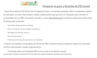 Preparar-se para a Reunião do PEI Inicial
- Antes da reunião do PEI inicial, não se esqueça de fazer a sua própria pesquisa sobre os programas, opções
de colocação, serviços relacionados e ajudas suplementares que possam ser adequados para atender às
necessidades do seu filho. Você pode consultar o nosso Guia de Recursos estado por estado para fontes úteis
de informação, incluindo:
- Associações de pais locais ou estaduais
- Pais com crianças com necessidades semelhantes
- Advogados de educação especial
- Recursos de Internet
- Profissionais de educação especial em sua localidade

- Prepare um modelo e/ou proposta do PEI do seu filho, incluindo metas, programas, opções de colocação,
serviços relacionados e ajudas suplementares.
- Você pode obter um formulário PEI na sua escola ou no distrito escolar.
©2011 Autism Speaks Inc. Autism Speaks e Autism Speaks It’s Time To Listen & Design são marcas registradas de propriedade de Autism Speaks Inc. Todos os direitos reservados.

 