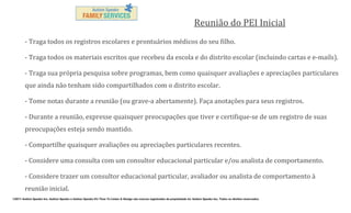Reunião do PEI Inicial
- Traga todos os registros escolares e prontuários médicos do seu filho.
- Traga todos os materiais escritos que recebeu da escola e do distrito escolar (incluindo cartas e e-mails).
- Traga sua própria pesquisa sobre programas, bem como quaisquer avaliações e apreciações particulares
que ainda não tenham sido compartilhados com o distrito escolar.
- Tome notas durante a reunião (ou grave-a abertamente). Faça anotações para seus registros.
- Durante a reunião, expresse quaisquer preocupações que tiver e certifique-se de um registro de suas
preocupações esteja sendo mantido.
- Compartilhe quaisquer avaliações ou apreciações particulares recentes.
- Considere uma consulta com um consultor educacional particular e/ou analista de comportamento.
- Considere trazer um consultor educacional particular, avaliador ou analista de comportamento à
reunião inicial.
©2011 Autism Speaks Inc. Autism Speaks e Autism Speaks It’s Time To Listen & Design são marcas registradas de propriedade de Autism Speaks Inc. Todos os direitos reservados.

 